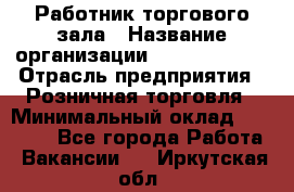 Работник торгового зала › Название организации ­ Team PRO 24 › Отрасль предприятия ­ Розничная торговля › Минимальный оклад ­ 25 000 - Все города Работа » Вакансии   . Иркутская обл.